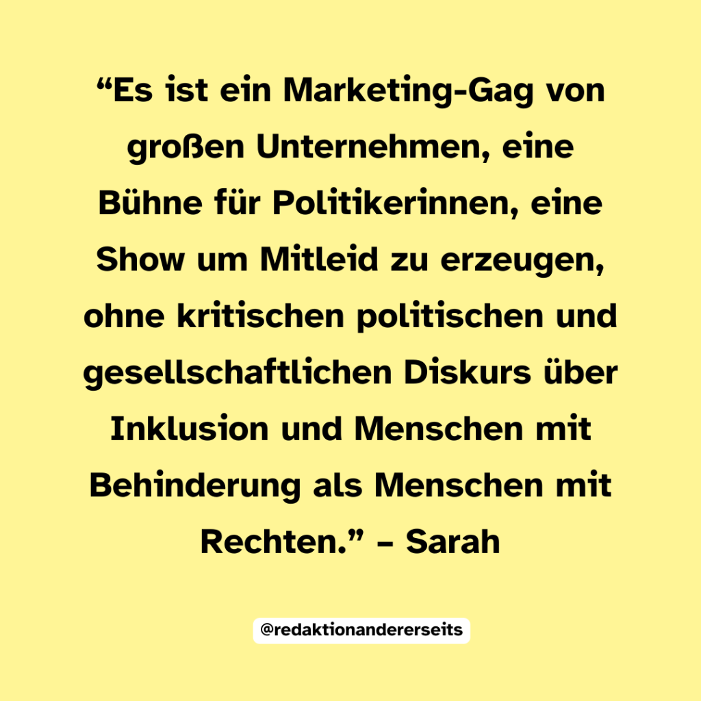 “Es ist ein Marketing-Gag von großen Unternehmen, eine Bühne für Politikerinnen, eine Show um Mitleid zu erzeugen, ohne kritischen politischen und gesellschaftlichen Diskurs über Inklusion und Menschen mit Behinderung als Menschen mit Rechten.” – Sarah